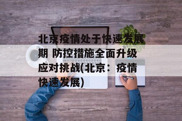 北京疫情处于快速发展期 防控措施全面升级应对挑战(北京：疫情快速发展)
