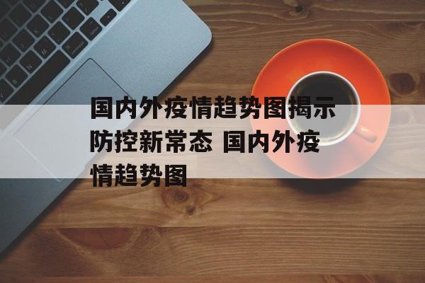 国内外疫情趋势图揭示防控新常态 国内外疫情趋势图