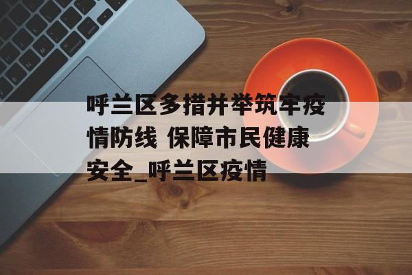 呼兰区多措并举筑牢疫情防线 保障市民健康安全_呼兰区疫情