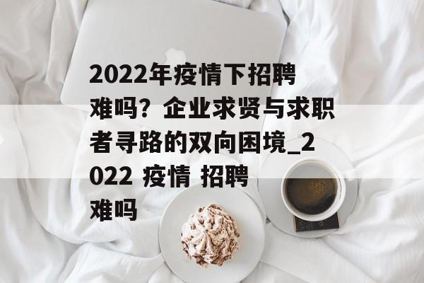 2022年疫情下招聘难吗？企业求贤与求职者寻路的双向困境_2022 疫情 招聘 难吗