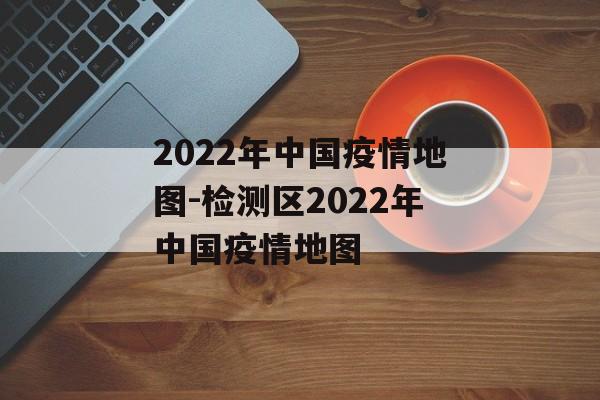 2022年中国疫情地图-检测区2022年中国疫情地图