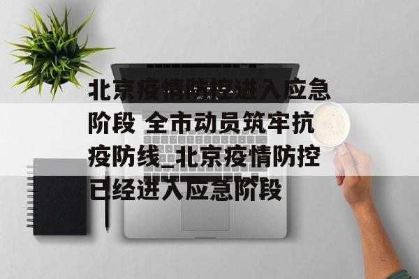 北京疫情防控进入应急阶段 全市动员筑牢抗疫防线_北京疫情防控已经进入应急阶段