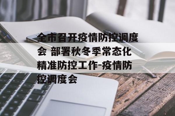 全市召开疫情防控调度会 部署秋冬季常态化精准防控工作-疫情防控调度会