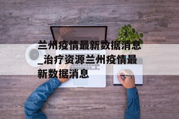 兰州疫情最新数据消息_治疗资源兰州疫情最新数据消息