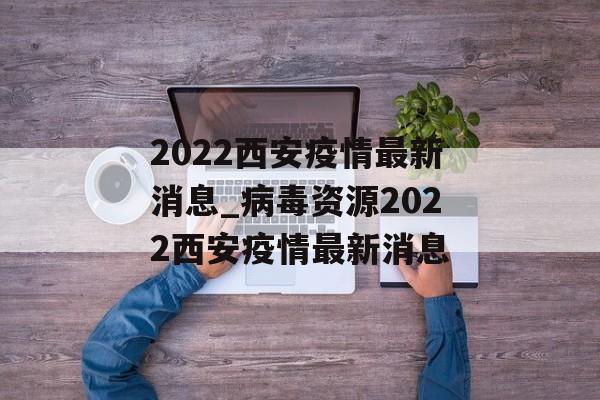 2022西安疫情最新消息_病毒资源2022西安疫情最新消息