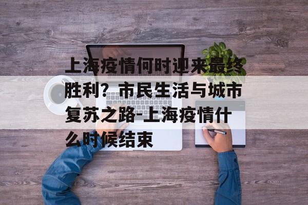 上海疫情何时迎来最终胜利？市民生活与城市复苏之路-上海疫情什么时候结束