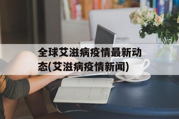全球艾滋病疫情最新动态(艾滋病疫情新闻)