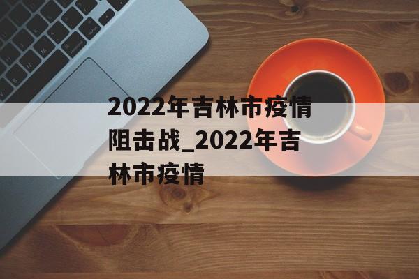 2022年吉林市疫情阻击战_2022年吉林市疫情