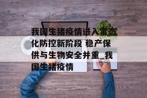 我国生猪疫情进入常态化防控新阶段 稳产保供与生物安全并重_我国生猪疫情