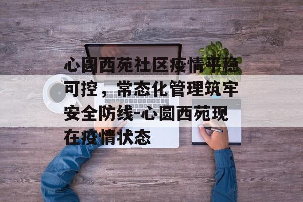 心圆西苑社区疫情平稳可控，常态化管理筑牢安全防线-心圆西苑现在疫情状态
