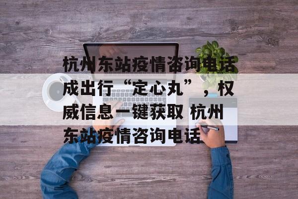 杭州东站疫情咨询电话成出行“定心丸”，权威信息一键获取 杭州东站疫情咨询电话
