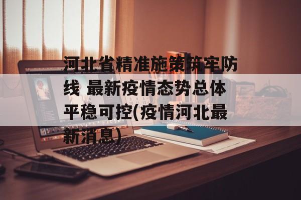 河北省精准施策筑牢防线 最新疫情态势总体平稳可控(疫情河北最新消息)