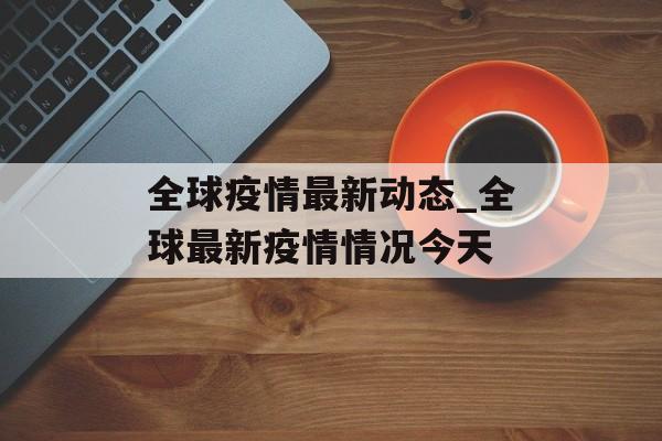 全球疫情最新动态_全球最新疫情情况今天