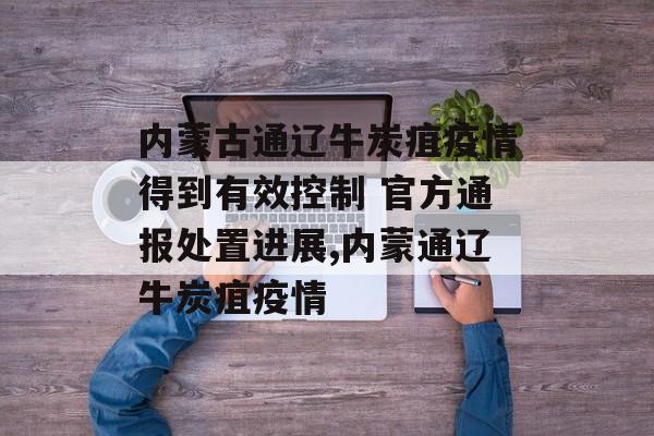 内蒙古通辽牛炭疽疫情得到有效控制 官方通报处置进展,内蒙通辽牛炭疽疫情