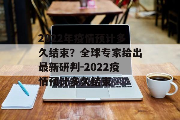 2022年疫情预计多久结束？全球专家给出最新研判-2022疫情预计多久结束