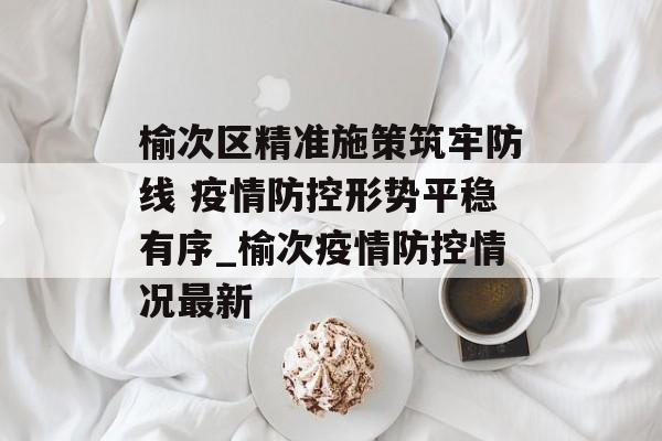 榆次区精准施策筑牢防线 疫情防控形势平稳有序_榆次疫情防控情况最新
