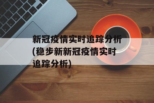 新冠疫情实时追踪分析(稳步新新冠疫情实时追踪分析)