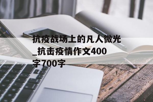 抗疫战场上的凡人微光_抗击疫情作文400字700字