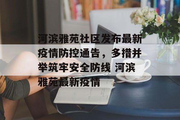 河滨雅苑社区发布最新疫情防控通告，多措并举筑牢安全防线 河滨雅苑最新疫情