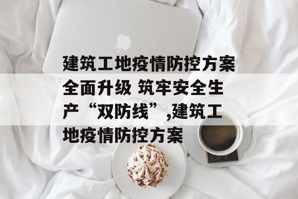 建筑工地疫情防控方案全面升级 筑牢安全生产“双防线”,建筑工地疫情防控方案