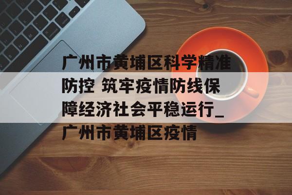 广州市黄埔区科学精准防控 筑牢疫情防线保障经济社会平稳运行_广州市黄埔区疫情