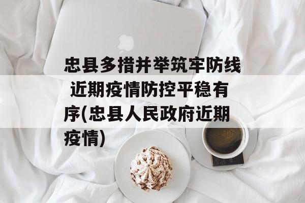 忠县多措并举筑牢防线 近期疫情防控平稳有序(忠县人民政府近期疫情)