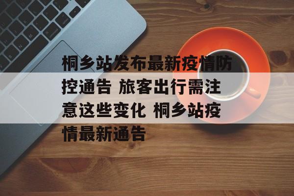 桐乡站发布最新疫情防控通告 旅客出行需注意这些变化 桐乡站疫情最新通告